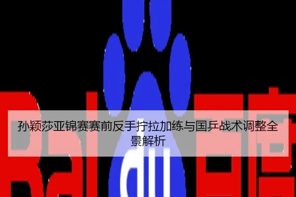 孙颖莎亚锦赛赛前反手拧拉加练与国乒战术调整全景解析