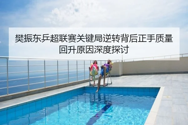 樊振东乒超联赛关键局逆转背后正手质量回升原因深度探讨