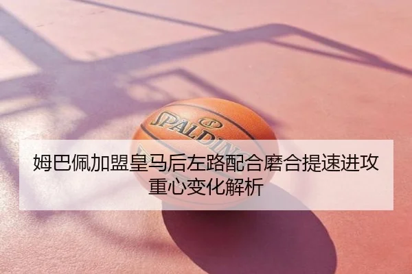 姆巴佩加盟皇马后左路配合磨合提速进攻重心变化解析