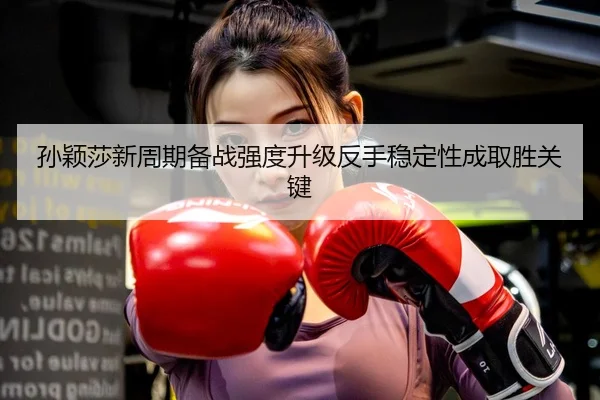 孙颖莎新周期备战强度升级反手稳定性成取胜关键