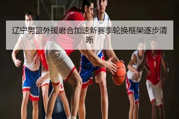 辽宁男篮外援磨合加速新赛季轮换框架逐步清晰