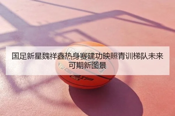 国足新星魏祥鑫热身赛建功映照青训梯队未来可期新图景